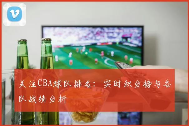 关注CBA球队排名：实时积分榜与各队战绩分析