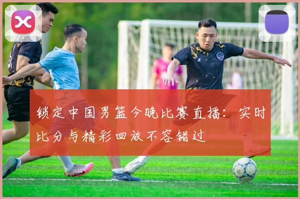 锁定中国男篮今晚比赛直播：实时比分与精彩回放不容错过