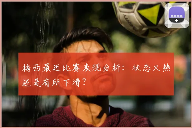 梅西最近比赛表现分析：状态火热还是有所下滑？