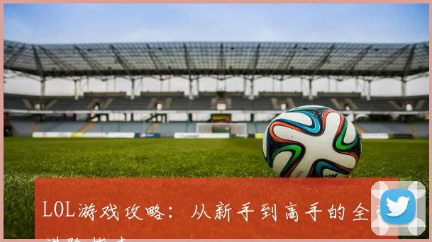 LOL游戏攻略：从新手到高手的全面进阶指南