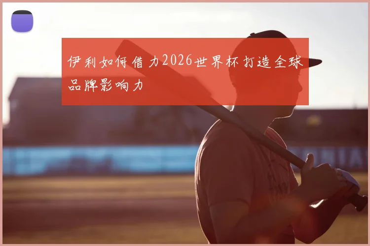 伊利如何借力2026世界杯打造全球品牌影响力